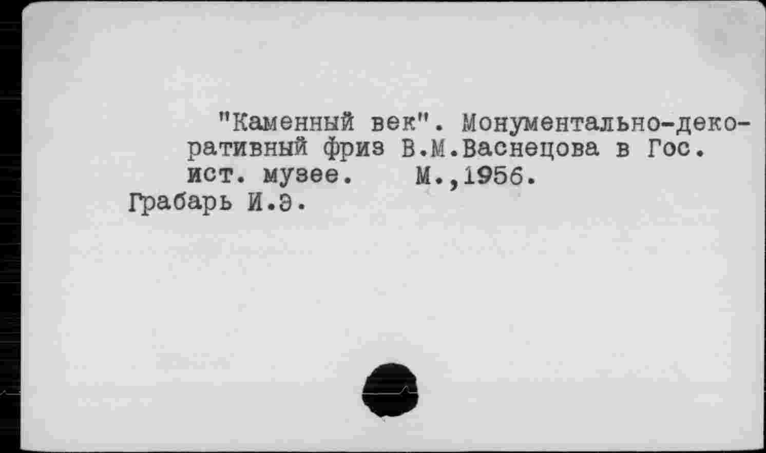 ﻿’’Каменный век”. Монументально-декоративный фриз В. М.Васнецова в Гос.
ист. музее. М.,1956.
Грабарь И.Э.